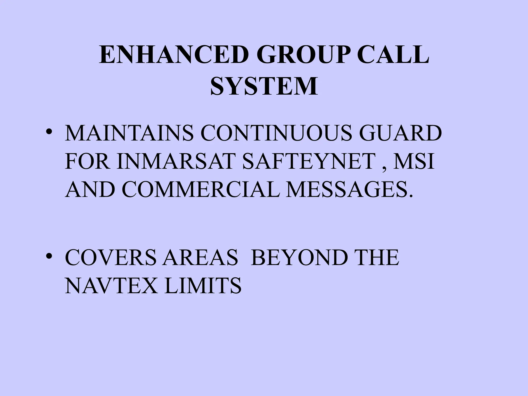ENHANCED GROUP CALL
SYSTEM
• MAINTAINS CONTINUOUS GUARD
FOR INMARSAT SAFTEYNET , MSI
AND COMMERCIAL MESSAGES.
• COVERS AREAS BEYOND THE
NAVTEX LIMITS
 