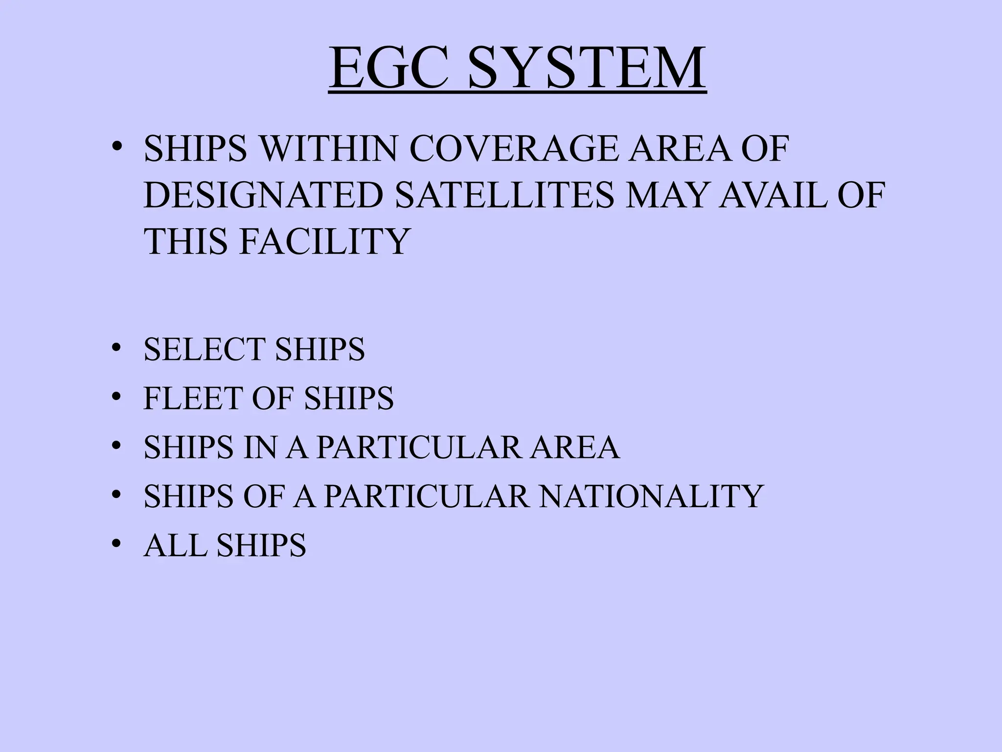 EGC SYSTEM
• SHIPS WITHIN COVERAGE AREA OF
DESIGNATED SATELLITES MAY AVAIL OF
THIS FACILITY
• SELECT SHIPS
• FLEET OF SHIPS
• SHIPS IN A PARTICULAR AREA
• SHIPS OF A PARTICULAR NATIONALITY
• ALL SHIPS
 