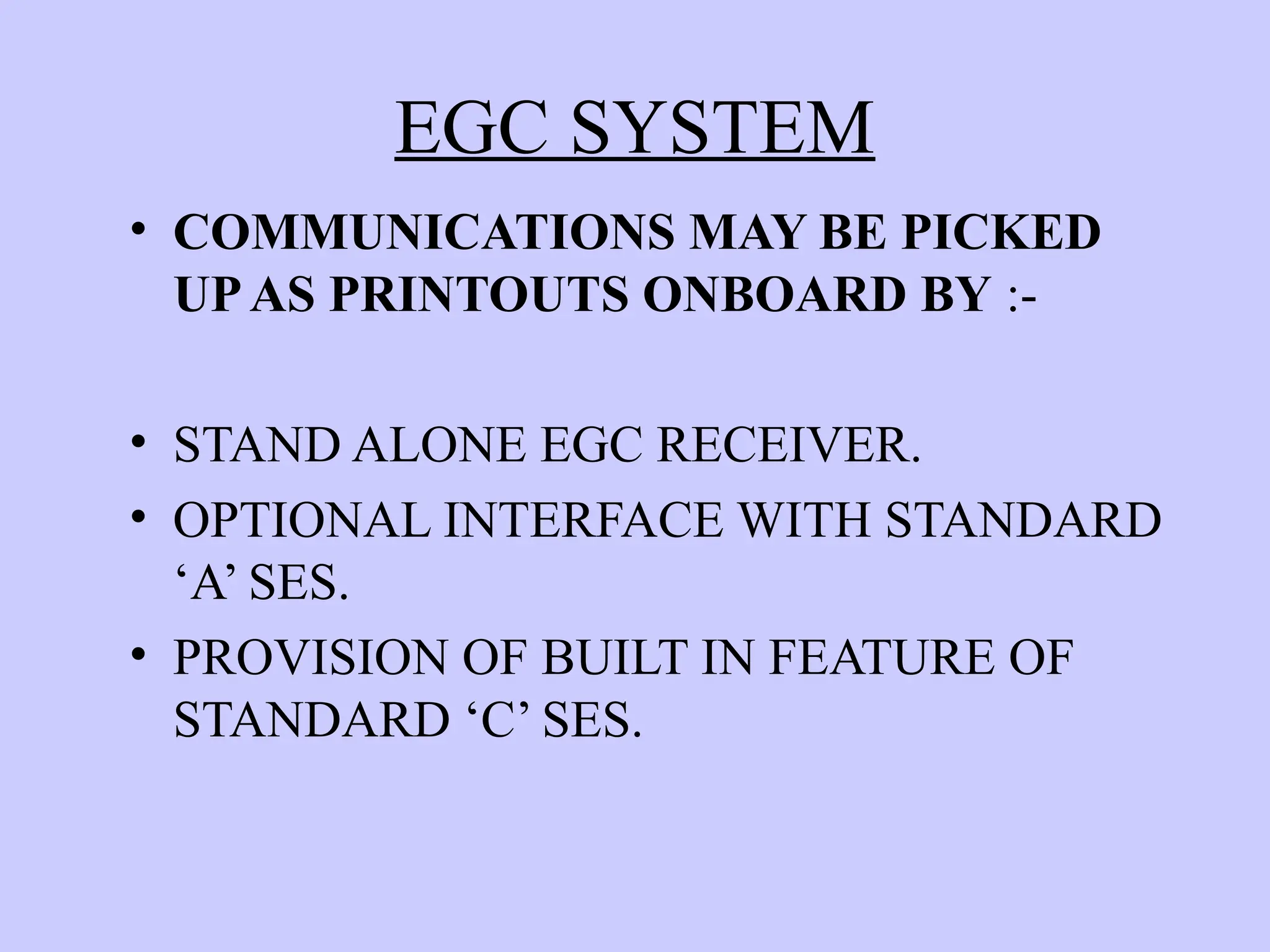 EGC SYSTEM
• COMMUNICATIONS MAY BE PICKED
UPAS PRINTOUTS ONBOARD BY :-
• STAND ALONE EGC RECEIVER.
• OPTIONAL INTERFACE WITH STANDARD
‘A’ SES.
• PROVISION OF BUILT IN FEATURE OF
STANDARD ‘C’ SES.
 