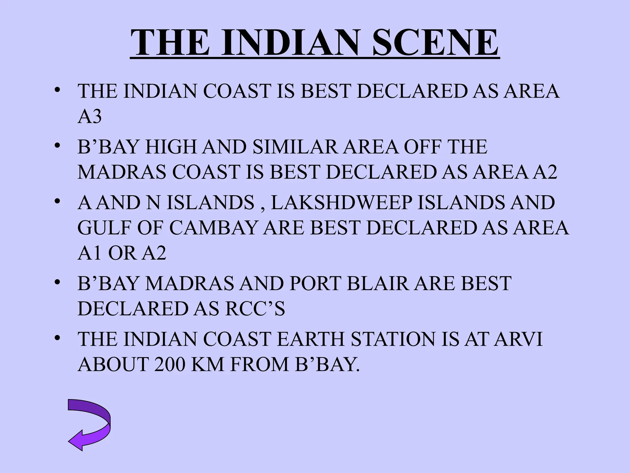 THE INDIAN SCENE
• THE INDIAN COAST IS BEST DECLARED AS AREA
A3
• B’BAY HIGH AND SIMILAR AREA OFF THE
MADRAS COAST IS BEST DECLARED AS AREAA2
• AAND N ISLANDS , LAKSHDWEEP ISLANDS AND
GULF OF CAMBAY ARE BEST DECLARED AS AREA
A1 OR A2
• B’BAY MADRAS AND PORT BLAIR ARE BEST
DECLARED AS RCC’S
• THE INDIAN COAST EARTH STATION IS AT ARVI
ABOUT 200 KM FROM B’BAY.
 