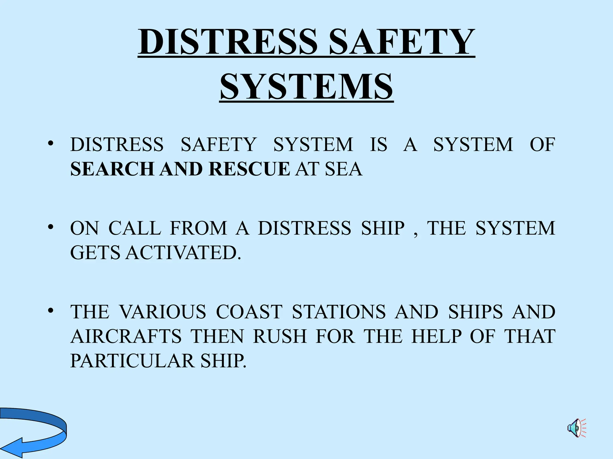 DISTRESS SAFETY
SYSTEMS
• DISTRESS SAFETY SYSTEM IS A SYSTEM OF
SEARCH AND RESCUE AT SEA
• ON CALL FROM A DISTRESS SHIP , THE SYSTEM
GETS ACTIVATED.
• THE VARIOUS COAST STATIONS AND SHIPS AND
AIRCRAFTS THEN RUSH FOR THE HELP OF THAT
PARTICULAR SHIP.
 