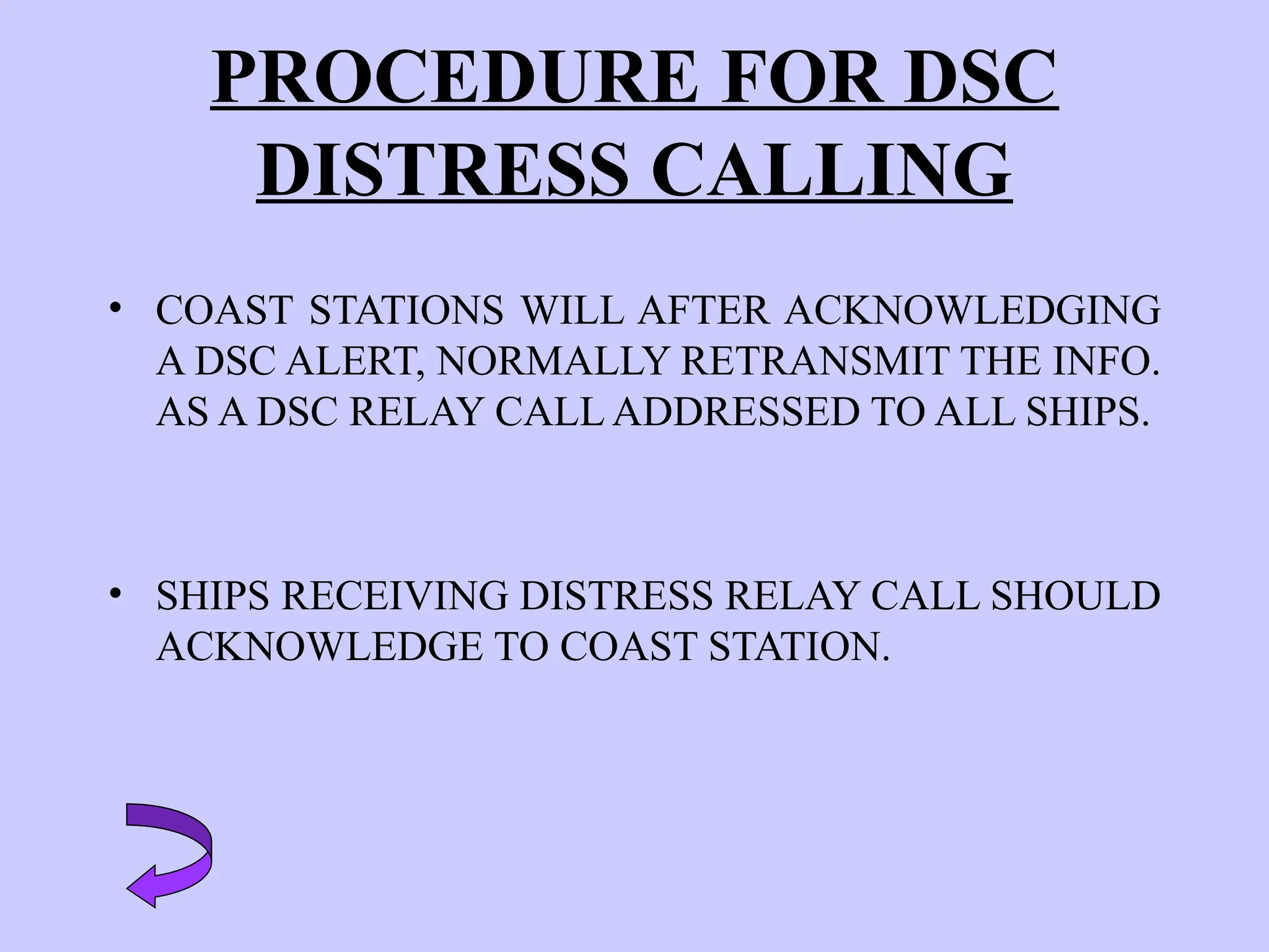 PROCEDURE FOR DSC
DISTRESS CALLING
• COAST STATIONS WILL AFTER ACKNOWLEDGING
A DSC ALERT, NORMALLY RETRANSMIT THE INFO.
AS A DSC RELAY CALL ADDRESSED TO ALL SHIPS.
• SHIPS RECEIVING DISTRESS RELAY CALL SHOULD
ACKNOWLEDGE TO COAST STATION.
 