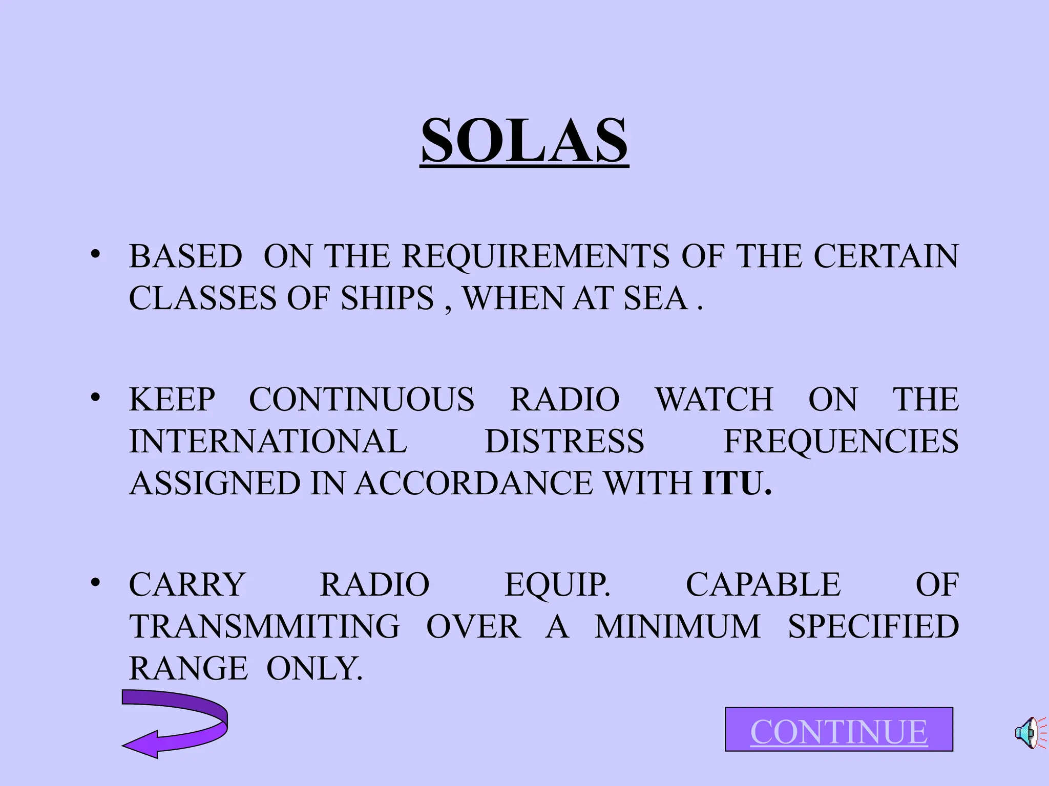 SOLAS
• BASED ON THE REQUIREMENTS OF THE CERTAIN
CLASSES OF SHIPS , WHEN AT SEA .
• KEEP CONTINUOUS RADIO WATCH ON THE
INTERNATIONAL DISTRESS FREQUENCIES
ASSIGNED IN ACCORDANCE WITH ITU.
• CARRY RADIO EQUIP. CAPABLE OF
TRANSMMITING OVER A MINIMUM SPECIFIED
RANGE ONLY.
CONTINUE
 
