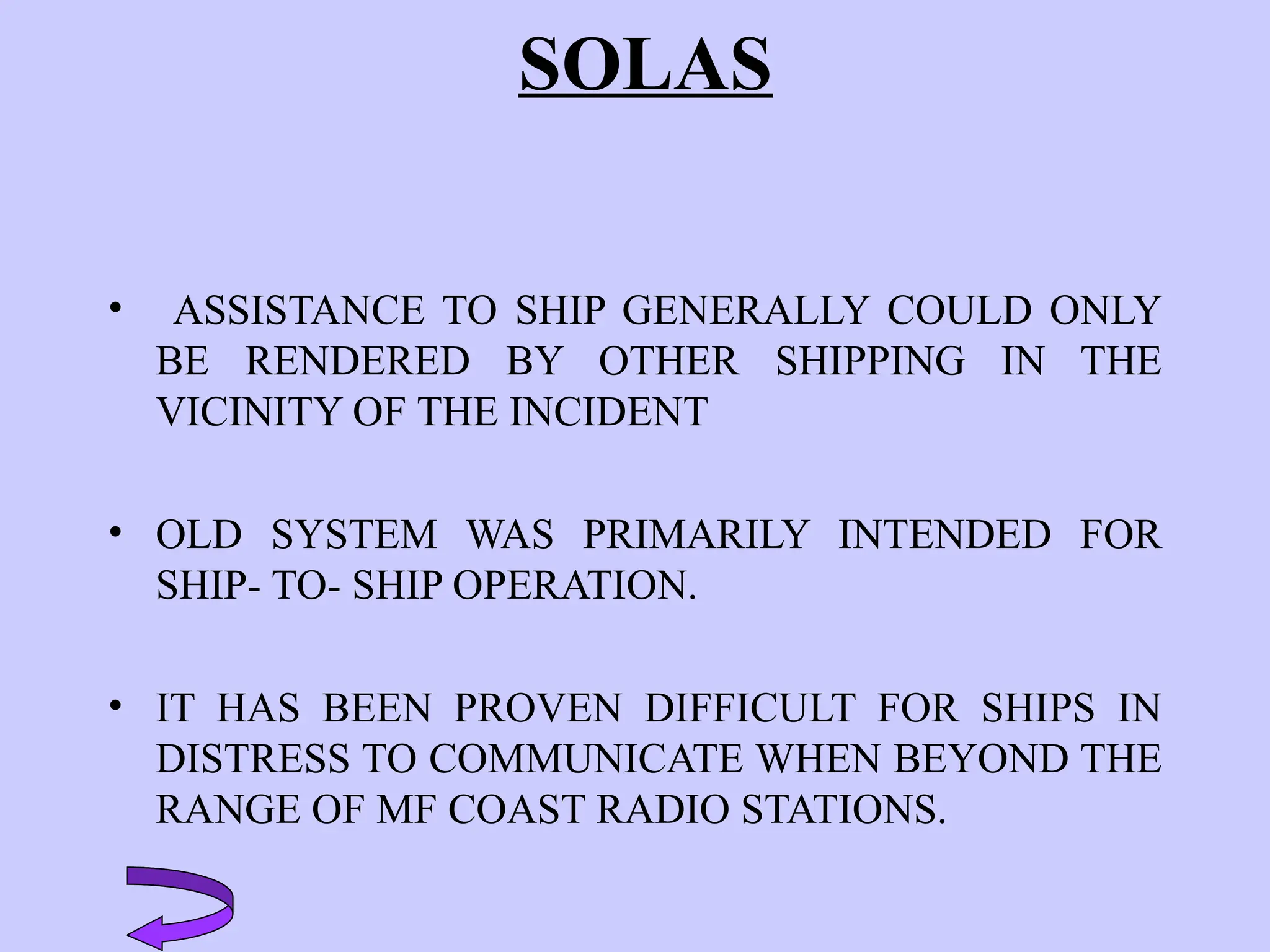SOLAS
• ASSISTANCE TO SHIP GENERALLY COULD ONLY
BE RENDERED BY OTHER SHIPPING IN THE
VICINITY OF THE INCIDENT
• OLD SYSTEM WAS PRIMARILY INTENDED FOR
SHIP- TO- SHIP OPERATION.
• IT HAS BEEN PROVEN DIFFICULT FOR SHIPS IN
DISTRESS TO COMMUNICATE WHEN BEYOND THE
RANGE OF MF COAST RADIO STATIONS.
 