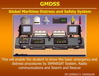 GMDSS
Global Maritime Distress and Safety System
This will enable the student to know the basic emergency and
distress procedures by INMARSAT System, Radio
communications and Search and Rescue
2M LEONILO S. DANGALAN
 