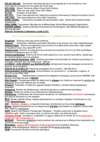 2
SOLAS (SOLAS) Convention internationale pour la sauvegarde de la vie humaine en mer
(international convention for the Safety Of Life At Sea)
STC (CES) Station Terrienne côtière (Coast Earth Station)
TOR (TOR) Télex par voie radio (Telex Over Radio)
TX (TX) Emetteur (Transmitter)
UIT (ITU) Union Internationale des Télécommunications (International Telecommunication Union)
VHF (VHF) Très haute fréquence (Very High Frequency)
WARC (WARC) Conférence mondiale de l'administration radio (World Administrative Radio
Conference)
WMO (OMM) Organisation Mondiale de la Météorologie (World Meteorological Organization)
WWNWS (SMAN) Système Mondial d'Avertissement de Navigation (WorldWide Navigational
Warning Service).
Stations Terriennes à Utilisation Locale (LUT),
Amplitude Distance entre des points extrêmes.
Antenne Conducteur métallique permettant d'émettre et de recevoir les ondes radioélectriques.
Antenne filaire Antenne se présentant sous la forme d'un câble tendu entre deux mâts (utilisée
principalement pour les ondes MF et HF).
Antenne fouet Antenne se présentant sous la forme d'une perche (3 à 5 m) en fibre synthétique
(utilisée principalement pour la VHF).
Antenne parabolique Antenne de forme ronde asservie ou non, souvent sous dôme, utilisée pour
les communications avec les satellites.
Appel Sélectif Numérique (ASN) Système permettant de transmettre de manière automatique un
message contenant des informations pré - définies.
AVURNAV / AVIS URGENT aux NAVIGATEURS. Comprennent tous les messages concernant la
sécurité de la navigation.
Célérité de la lumière (C) Vitesse de propagation de la lumière = 300 000 Km/s.
Communication d'ordre général Communication ne concernant ni : la détresse, l'urgence, la
sécurité ou les RSM / MSI.
Division 219. Réglementation contenant les obligations françaises concernant le SMDSM. Elle
est plus contraignante que la SOLAS.
Effet Doppler Procédé permettant de déterminer la vitesse d'un mobile en mesurant la variation de
fréquence d'une onde réfléchie par ce mobile.
Émission Production, à l'aide d'un appareil adapté (émetteur), d'ondes électromagnétiques
modulées.
Fréquence Nombre de vibrations par unité de temps dans un phénomène périodique.
Hertzien Relatif aux ondes et aux phénomènes radioélectriques.
Interférence Combinaison de mouvements vibratoires. En radioélectricité, perturbations provoquant
des défauts d'émission ou de réception.
BLU Bande Latérale Unique, désigne généralement un émetteur récepteur fonctionnant sur les
ondes décamétriques.
VHF Emetteur - récepteur, uniquement phonique, fonctionnant sur les ondes métriques.
Navtex Appareil fonctionnant sur la fréquence de 518 kHz et permettant la réception continue des
MSI / RSM sur imprimante.
SART (Search And Rescue Transponder) Récepteur - émetteur activé par la réception d'une
impulsion radar. Celle-ci provoque alors, sur l'écran du radar, une série de points.
Longueur d'onde est égale à : la période (T) x par la vitesse de la lumière (C) ou la vitesse de la
lumière (C) / par la fréquence (f).
MERSAR Document obligatoire à bord contenant les manoeuvres à effectuer lors d'opérations de
recherche et de sauvetage.
Modulation variation de la fréquence ou de l'amplitude d'une oscillation électrique.
Morse Code télégraphique utilisant un alphabet fait de points et de traits.
Onde mouvement vibratoire à fonction périodique.
 