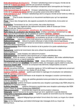 3
Onde décamétrique (O. D ou H. F.) Émission radioélectrique dont la longueur d'onde est de
l'ordre de la dizaine de mètres (permet une couverture mondiale).
Onde électromagnétiquephénomène périodique transportant dans l'atmosphère de l'énergie à
distance et sans support.
Onde hectométrique (O. H ou M. F) Emission radioélectrique dont la longueur d'onde est de
l'ordre de la centaine de mètres (permet une portée variant entre 200 et 500 M).
Onde métrique (V. H. F) Emission radioélectrique dont la longueur d'onde est de l'ordre du mètre (a
une portée visuelle).
Période C'est la durée nécessaire à un mouvement oscillatoire pour qu'il se reproduise
identiquement.
Phase chacun des changements, des aspects successifs d'un phénomène, d'une action en
évolution.
Propagation Transmission du son, de la lumière, des ondes électriques.
R. R livre contenant le règlement des radiocommunications, édité en Suisse par l'Union
Internationale des Télécommunications.
Radio abréviation de radiorécepteur, radiodiffusion, de radiotélégraphiste, radiotéléphoniste.
Radio Balise de Localisation des Sinistres (RLS) émetteur automatique fonctionnant sur 406
MHz et pouvant être localisée par les satellites du système COSPAS / SARSAT.
Radio Balise de Localisation INMARSAT Radio balise de localisation des sinistres fonctionnant
sur 1,6 GHz avec les satellites d'INMARSAT (la localisation se fait par un GPS interne).
Radiobalisage signalisation d'une route aérienne ou maritime par un procédé radioélectrique.
Radiocommunication télécommunication effectuée à l'aide d'ondes électromagnétiques.
Radioélectricité technique permettant la transmission à distance de messages et de sons à l'aide
des ondes électromagnétiques.
Radiogoniométrie détermination de la direction et de la position d'un poste radioélectrique
émetteur.
Radiophonie système de transmission des sons utilisant les propriétés des ondes
électromagnétiques.
Radiorécepteur poste récepteur de radiocommunication.
Radiotélégramme écrit destiné à être transmis par un moyen radioélectrique.
Réception action de recevoir, à l'aide d'un appareil adapté (récepteur), des ondes radioélectriques
en les transformant en un signal exploitable.
Renseignement sur la Sécurité Maritime / RSM réseau d'émissions coordonnées au niveau
international diffusant les AVURNAV, les bulletins météo, les messages urgents relatif à la sécurité.
Séquence d'appel ASN émission se composant des éléments indispensables à la bonne
interprétation du message.
SOLAS (convention SOLAS) convention signée en 1974 et définissant les règlements concernant
la sécurité de la vie humaine en mer (Safety Of Life At Sea).
Système COSPAS - SARSAT système permettant le repérage et la localisation de radiobalise à
l'aide de satellites à orbite polaire.
Système FleetNet système d'émission et de réception de messages à vocation commerciale du
système INMARSAT.
Système INMARSAT réseau de satellites géostationnaires permettant les radiocommunications
entre les parallèles 70°n et 70°S.
Système NAVTEX système d’émission coordonnée avec réception automatique des RSM utilisant la
télégraphie à impression directe.
Système SafetyNet système d’émissions coordonnées avec réception automatique des RSM
utilisant l'Appel de Groupe Amélioré de l'INMARSAT.
Télécommunication ensemble des moyens de communication à distance.
Télégraphe appareil qui permet de communiquer par écrit, rapidement, à grande distance.
Télégraphie à impression directe (IDBE) système capable de transmettre tous les messages
par télex et radio télex.
Téléimprimeur appareil télégraphique permettant l'envoi direct d'un texte, au moyen d'un clavier
dactylographique.
Télex service télégraphique, permettant d'échanger des messages écrits au moyen de
téléimprimeurs.
 