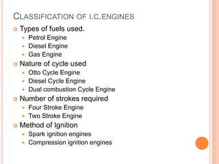 CLASSIFICATION OF I.C.ENGINES
 Types of fuels used.
 Petrol Engine
 Diesel Engine
 Gas Engine
 Nature of cycle used
 Otto Cycle Engine
 Diesel Cycle Engine
 Dual combustion Cycle Engine
 Number of strokes required
 Four Stroke Engine
 Two Stroke Engine
 Method of Ignition
 Spark ignition engines
 Compression ignition engines
 