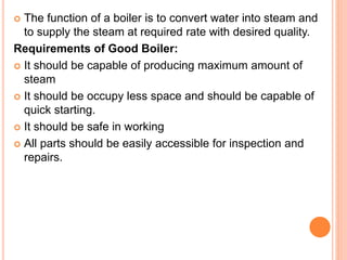  The function of a boiler is to convert water into steam and
to supply the steam at required rate with desired quality.
Requirements of Good Boiler:
 It should be capable of producing maximum amount of
steam
 It should be occupy less space and should be capable of
quick starting.
 It should be safe in working
 All parts should be easily accessible for inspection and
repairs.
 