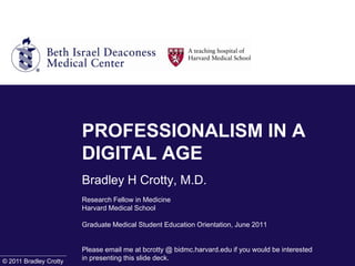 PROFESSIONALISM IN A DIGITAL AGEBradley H Crotty, M.D.Research Fellow in MedicineHarvard Medical School Graduate Medical Student Education Orientation, June 2011Please email me at bcrotty @ bidmc.harvard.edu if you would be interested in presenting this slide deck. © 2011 Bradley Crotty 