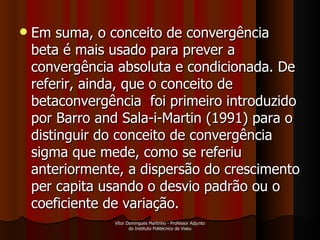 Em suma, o conceito de convergência beta é mais usado para prever a convergência absoluta e condicionada. De referir, ainda, que o conceito de betaconvergência  foi primeiro introduzido por Barro and Sala-i-Martin (1991) para o distinguir do conceito de convergência  sigma que mede, como se referiu anteriormente, a dispersão do crescimento per capita usando o desvio padrão ou o coeficiente de variação. Vítor Domingues Martinho - Professor Adjunto do Instituto Politécnico de Viseu 