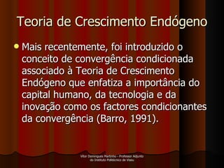 Teoria de Crescimento Endógeno Mais recentemente, foi introduzido o conceito de convergência condicionada associado à Teoria de Crescimento Endógeno que enfatiza a importância do capital humano, da tecnologia e da inovação como os factores condicionantes da convergência (Barro, 1991).  Vítor Domingues Martinho - Professor Adjunto do Instituto Politécnico de Viseu 