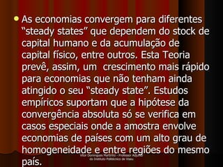 As economias convergem para diferentes “steady states” que dependem do stock de capital humano e da acumulação de capital físico, entre outros. Esta Teoria prevê, assim, um  crescimento mais rápido para economias que não tenham ainda atingido o seu “steady state”. Estudos empíricos suportam que a hipótese da convergência absoluta só se verifica em casos especiais onde a amostra envolve economias de países com um alto grau de homogeneidade e entre regiões do mesmo país.  Vítor Domingues Martinho - Professor Adjunto do Instituto Politécnico de Viseu 
