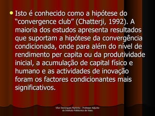 Isto é conhecido como a hipótese do “convergence club” (Chatterji, 1992). A maioria dos estudos apresenta resultados que suportam a hipótese da convergência condicionada, onde para além do nível de rendimento per capita ou da produtividade inicial, a acumulação de capital físico e humano e as actividades de inovação foram os factores condicionantes mais significativos. Vítor Domingues Martinho - Professor Adjunto do Instituto Politécnico de Viseu 