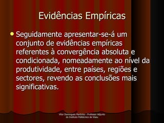 Evidências Empíricas Seguidamente apresentar-se-á um conjunto de evidências empíricas referentes à convergência absoluta e condicionada, nomeadamente ao nível da produtividade, entre países, regiões e sectores, revendo as conclusões mais significativas. Vítor Domingues Martinho - Professor Adjunto do Instituto Politécnico de Viseu 