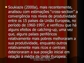 Soukiazis (2000a), mais recentemente, analisou com estimações “cross-section” a convergência nos níveis de produtividade entre os 15 países da União Europeia, no período de 1960-1997, e verificou que há alguns efeitos de catching-up, uma vez que, alguns países periféricos relativamente mais pobres melhoraram a sua produtividade, enquanto outros relativamente mais ricos e centrais deterioraram a sua posição inicial em relação à média da União Europeia.  Vítor Domingues Martinho - Professor Adjunto do Instituto Politécnico de Viseu 
