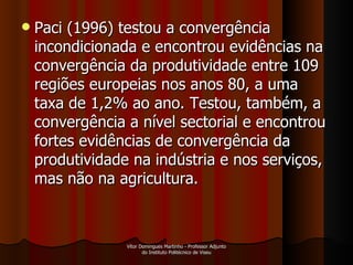 Paci (1996) testou a convergência incondicionada e encontrou evidências na convergência da produtividade entre 109 regiões europeias nos anos 80, a uma taxa de 1,2% ao ano. Testou, também, a convergência a nível sectorial e encontrou fortes evidências de convergência da produtividade na indústria e nos serviços, mas não na agricultura.  Vítor Domingues Martinho - Professor Adjunto do Instituto Politécnico de Viseu 