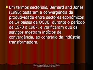 Em termos sectoriais, Bernard and Jones (1996) testaram a convergência da produtividade entre sectores económicos de 14 países da OCDE, durante o período de 1970 a 1987, e verificaram que os serviços mostram indícios de convergência, ao contrário da indústria transformadora.  Vítor Domingues Martinho - Professor Adjunto do Instituto Politécnico de Viseu 