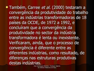 Também, Carree  et al.  (2000) testaram a convergência da produtividade do trabalho entre as indústrias transformadoras de 18 países da OCDE, de 1972 a 1992, e concluíram que a convergência da produtividade no sector da indústria transformadora é lenta ou inexistente. Verificaram, ainda, que o processo de convergência é diferente entre as diferentes indústrias, como resultado, de diferenças nas estruturas produtivas destas indústrias. Vítor Domingues Martinho - Professor Adjunto do Instituto Politécnico de Viseu 