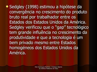 Sedgley (1998) estimou a hipótese da convergência no crescimento do produto bruto real por trabalhador entre os Estados dos Estados Unidos da América. Sedgley verificou que o “gap” tecnológico tem grande influência no crescimento da produtividade e que a tecnologia é um bem privado mesmo entre Estados homogéneos dos Estados Unidos da América.  Vítor Domingues Martinho - Professor Adjunto do Instituto Politécnico de Viseu 