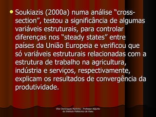 Soukiazis (2000a) numa análise “cross-section”, testou a significância de algumas variáveis estruturais, para controlar diferenças nos “steady states” entre países da União Europeia e verificou que só variáveis estruturais relacionadas com a estrutura de trabalho na agricultura, indústria e serviços, respectivamente, explicam os resultados de convergência da produtividade.  Vítor Domingues Martinho - Professor Adjunto do Instituto Politécnico de Viseu 