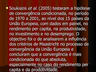 Soukiazis  et al.   (2005) testaram a hipótese de convergência condicionada, no período de 1970 a 2001, ao nível dos 15 países da União Europeia, com dados em painel, no rendimento per capita, na produtividade, no investimento e no desemprego. O objectivo foi o de analisarem a influência dos critérios de Maastricht no processo de convergência da União Europeia e concluíram que a convergência é mais condicionada do que absoluta, especialmente no caso do rendimento per capita e da produtividade.  Vítor Domingues Martinho - Professor Adjunto do Instituto Politécnico de Viseu 