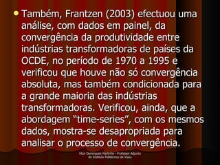 Também, Frantzen (2003) efectuou uma análise, com dados em painel, da convergência da produtividade entre indústrias transformadoras de países da OCDE, no período de 1970 a 1995 e verificou que houve não só convergência absoluta, mas também condicionada para a grande maioria das indústrias transformadoras. Verificou, ainda, que a abordagem “time-series”, com os mesmos dados, mostra-se desapropriada para analisar o processo de convergência. Vítor Domingues Martinho - Professor Adjunto do Instituto Politécnico de Viseu 
