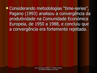 Considerando metodologias “time-series”, Pagano (1993) analisou a convergência da produtividade na Comunidade Económica Europeia, de 1950 a 1988, e concluiu que a convergência era fortemente rejeitada.  Vítor Domingues Martinho - Professor Adjunto do Instituto Politécnico de Viseu 