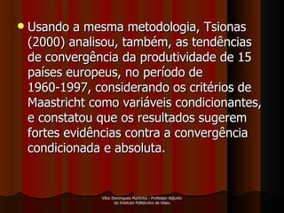 Usando a mesma metodologia, Tsionas (2000) analisou, também, as tendências de convergência da produtividade de 15 países europeus, no período de 1960-1997, considerando os critérios de Maastricht como variáveis condicionantes, e constatou que os resultados sugerem fortes evidências contra a convergência condicionada e absoluta. Vítor Domingues Martinho - Professor Adjunto do Instituto Politécnico de Viseu 