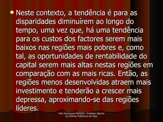 Neste contexto, a tendência é para as disparidades diminuírem ao longo do tempo, uma vez que, há uma tendência para os custos dos factores serem mais baixos nas regiões mais pobres e, como tal, as oportunidades de rentabilidade do capital serem mais altas nestas regiões em comparação com as mais ricas. Então, as regiões menos desenvolvidas atraem mais investimento e tenderão a crescer mais depressa, aproximando-se das regiões líderes.  Vítor Domingues Martinho - Professor Adjunto do Instituto Politécnico de Viseu 