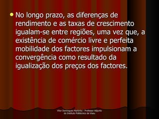 No longo prazo, as diferenças de rendimento e as taxas de crescimento igualam-se entre regiões, uma vez que, a existência de comércio livre e perfeita mobilidade dos factores impulsionam a convergência como resultado da igualização dos preços dos factores.  Vítor Domingues Martinho - Professor Adjunto do Instituto Politécnico de Viseu 