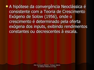 A hipótese da convergência Neoclássica é consistente com a Teoria de Crescimento Exógeno de Solow (1956), onde o crescimento é determinado pela oferta exógena dos inputs, exibindo rendimentos constantes ou decrescentes à escala. Vítor Domingues Martinho - Professor Adjunto do Instituto Politécnico de Viseu 