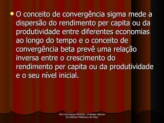 O conceito de convergência sigma mede a dispersão do rendimento per capita ou da produtividade entre diferentes economias ao longo do tempo e o conceito de convergência beta prevê uma relação inversa entre o crescimento do rendimento per capita ou da produtividade e o seu nível inicial.  Vítor Domingues Martinho - Professor Adjunto do Instituto Politécnico de Viseu 