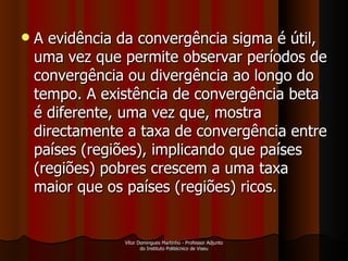 A evidência da convergência sigma é útil, uma vez que permite observar períodos de convergência ou divergência ao longo do tempo. A existência de convergência beta é diferente, uma vez que, mostra directamente a taxa de convergência entre países (regiões), implicando que países (regiões) pobres crescem a uma taxa maior que os países (regiões) ricos.  Vítor Domingues Martinho - Professor Adjunto do Instituto Politécnico de Viseu 