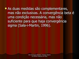 As duas medidas são complementares, mas não exclusivas. A convergência beta é uma condição necessária, mas não suficiente para que haja convergência  sigma (Sala-i-Martin, 1996).  Vítor Domingues Martinho - Professor Adjunto do Instituto Politécnico de Viseu 