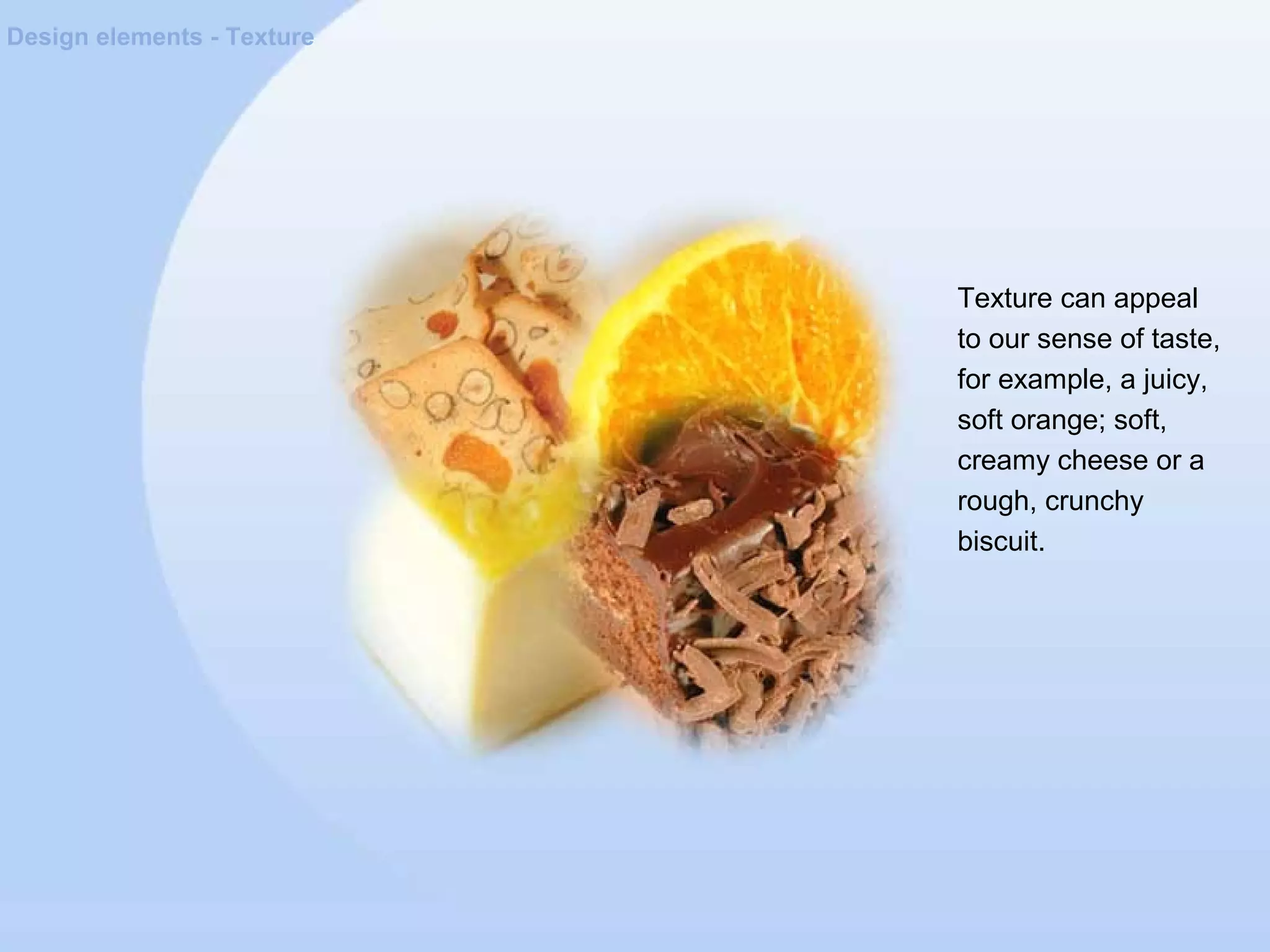 Design elements - Texture
Texture can appeal
to our sense of taste,
for example, a juicy,
soft orange; soft,
creamy cheese or a
rough, crunchy
biscuit.
 
