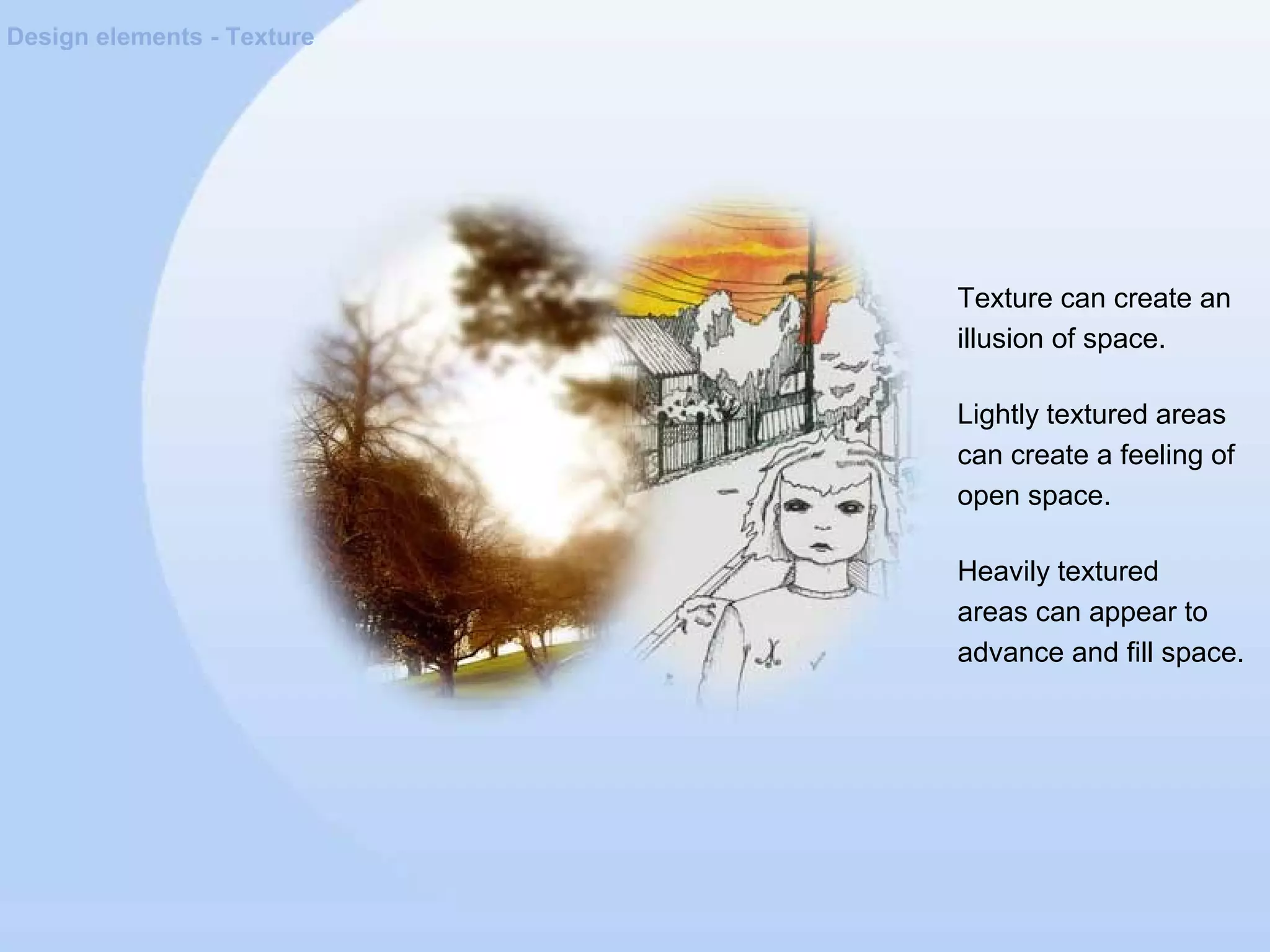 Design elements - Texture
Texture can create an
illusion of space.
Lightly textured areas
can create a feeling of
open space.
Heavily textured
areas can appear to
advance and fill space.
 