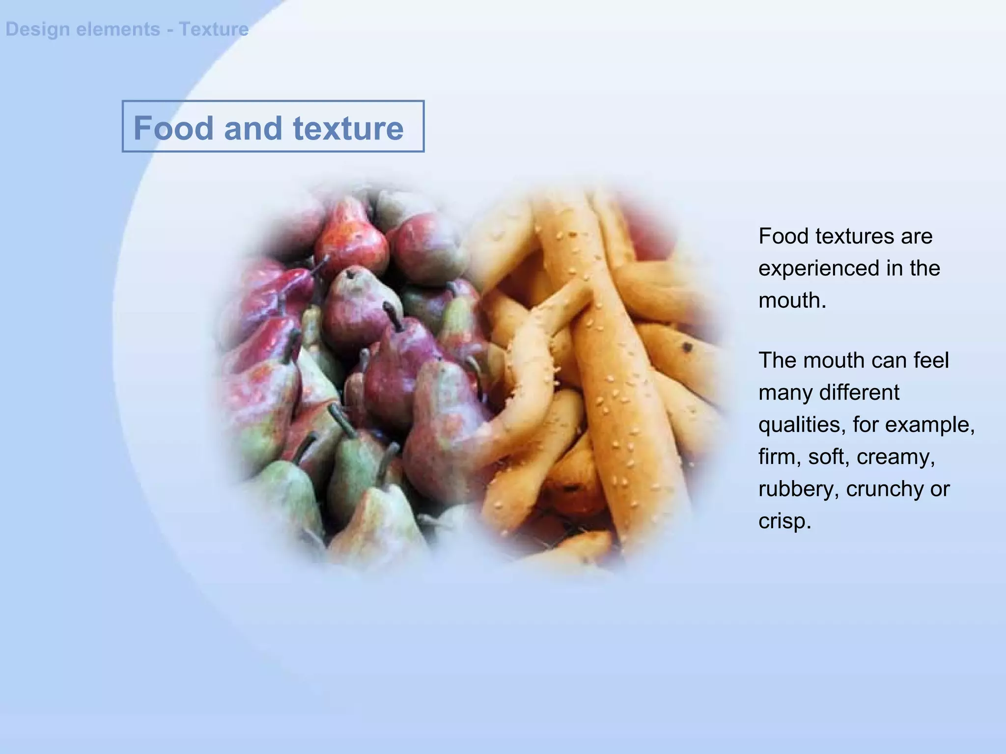 Food and texture
Design elements - Texture
Food textures are
experienced in the
mouth.
The mouth can feel
many different
qualities, for example,
firm, soft, creamy,
rubbery, crunchy or
crisp.
 