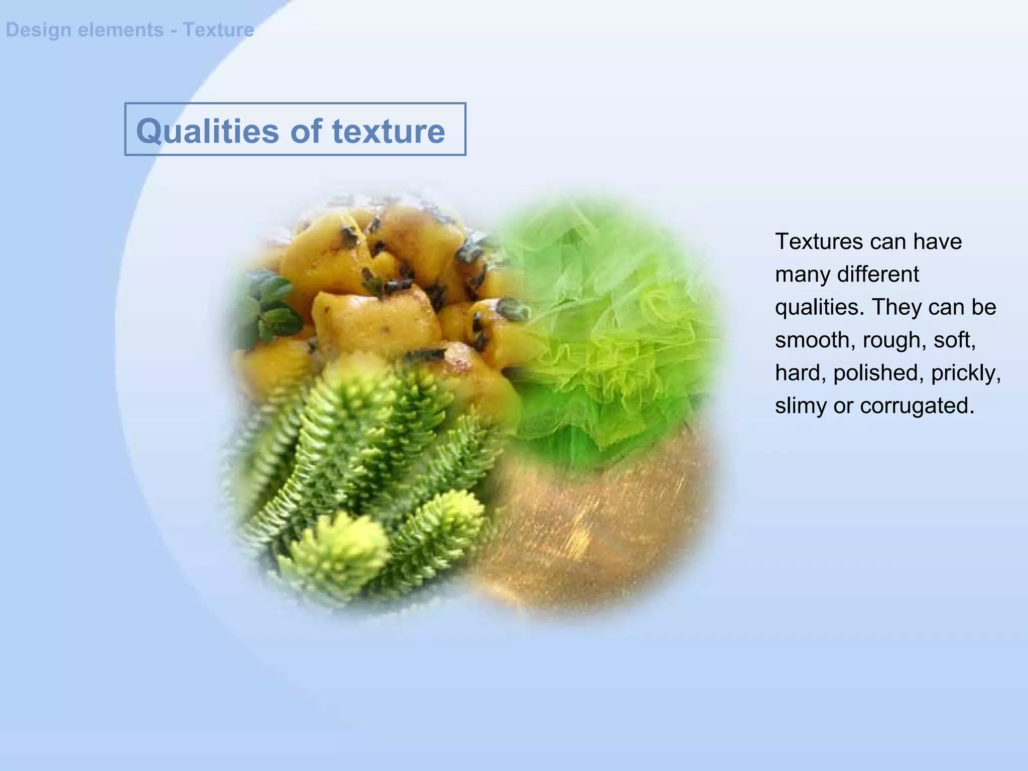 Qualities of texture
Design elements - Texture
Textures can have
many different
qualities. They can be
smooth, rough, soft,
hard, polished, prickly,
slimy or corrugated.
 