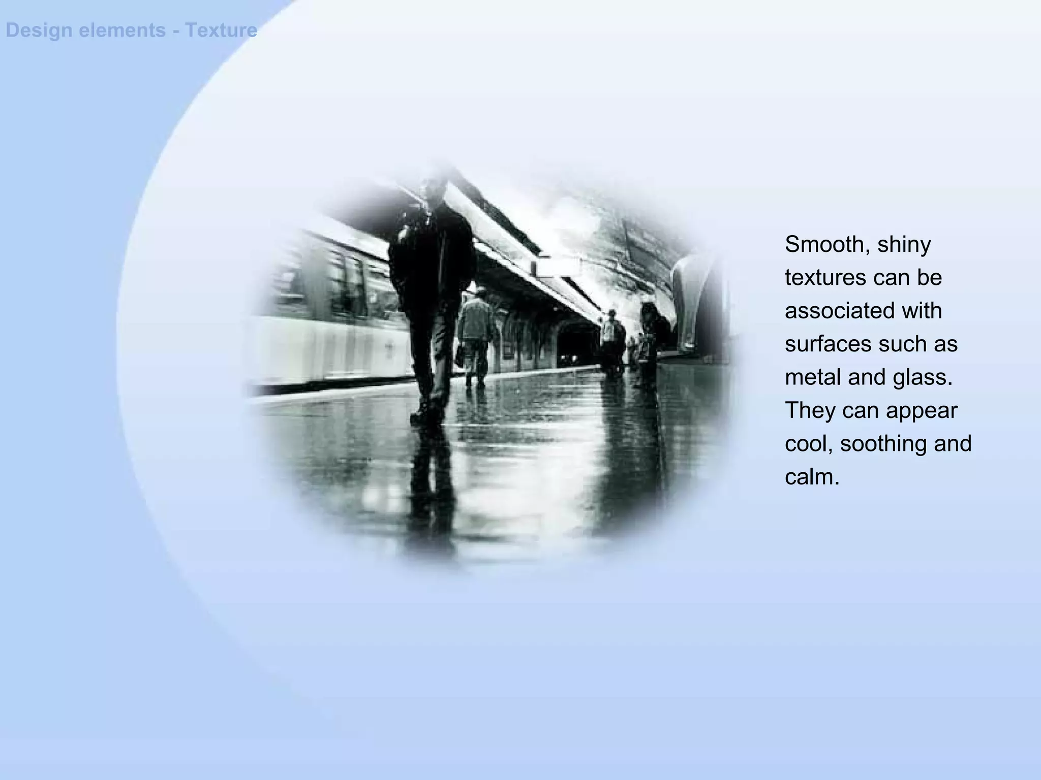 Design elements - Texture
Smooth, shiny
textures can be
associated with
surfaces such as
metal and glass.
They can appear
cool, soothing and
calm.
 