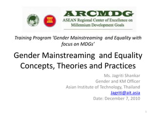 Gender Mainstreaming and Equality
Concepts, Theories and Practices
Ms. Jagriti Shankar
Gender and KM Officer
Asian Institute of Technology, Thailand
Jagriti@ait.asia
Date: December 7, 2010
1
Training Program ‘Gender Mainstreaming and Equality with
focus on MDGs’
 