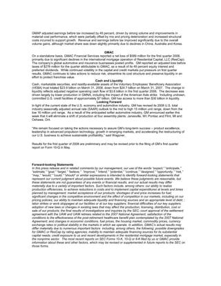 GMAP adjusted earnings before tax increased by 49 percent, driven by strong volume and improvements in
material cost performance, which were partially offset by mix and pricing deterioration and increased structural
costs incurred to support growth. Revenue and earnings before tax improved significantly due to the overall
volume gains, although market share was down slightly primarily due to declines in China, Australia and Korea.
GMAC
On a standalone basis, GMAC Financial Services reported a net loss of $589 million for the first quarter 2008,
primarily due to significant declines in the international mortgage operation of Residential Capital, LLC (ResCap).
The company’s global automotive and insurance businesses posted profits. GM reported an adjusted loss before
taxes of $276 million for the quarter attributable to GMAC, as a result of its 49 percent equity interest and
preferred dividends. While continued volatility in the capital and credit markets put pressure on first quarter
results, GMAC continues to take actions to reduce risk, streamline its cost structure and preserve liquidity in an
effort to protect franchise value.
Cash and Liquidity
Cash, marketable securities, and readily-available assets of the Voluntary Employees’ Beneficiary Association
(VEBA) trust totaled $23.9 billion on March 31, 2008, down from $24.7 billion on March 31, 2007. The change in
liquidity reflects adjusted negative operating cash flow of $3.6 billion in the first quarter 2008. The decrease was
driven largely by lower production in GMNA, including the impact of the American Axle strike. Including undrawn,
committed U.S. credit facilities of approximately $7 billion, GM has access to more than $30 billion in liquidity.
Looking Forward
In light of the current state of the U.S. economy and automotive industry, GM has revised its 2008 U.S. total
industry seasonally adjusted annual rate (SAAR) outlook to the mid to high 15 million unit range, down from the
low 16 million unit range. As a result of the anticipated softer automotive industry, GM announced earlier this
week that it will eliminate a shift of production at four assembly plants: Janesville, WI; Pontiac and Flint, MI and
Oshawa, Ont.
“We remain focused on taking the actions necessary to assure GM’s long-term success – product excellence,
leadership in advanced propulsion technology, growth in emerging markets, and accelerating the restructuring of
our U.S. business to achieve sustainable profitability,” said Wagoner.
Results for the first quarter of 2008 are preliminary and may be revised prior to the filing of GM’s first quarter
report on Form 10-Q in May.
Forward-looking Statements
In this press release and in related comments by our management, our use of the words “expect,” “anticipate,”
“estimate,” “goal,” “target,” “believe,” “improve,” “intend,” “potential,” “continue,” “designed,” “opportunity,” “risk,”
“may,” “would,” “could,” “should” or similar expressions is intended to identify forward-looking statements that
represent our current judgment about possible future events. We believe these judgments are reasonable, but
these statements are not guarantees of any events or financial results, and our actual results may differ
materially due to a variety of important factors. Such factors include, among others: our ability to realize
production efficiencies, to achieve reductions in costs and to implement capital expenditures at levels and times
planned by management; market acceptance of our products; shortages of and price increases for fuel;
significant changes in the competitive environment and the effect of competition in our markets, including on our
pricing policies; our ability to maintain adequate liquidity and financing sources and an appropriate level of debt; ;
labor strikes or work stoppages at our facilities or at our key suppliers; financial difficulties of our key suppliers;
adoption of new laws or changes in existing laws that may affect the production, licensing, distribution, cost or
sale of our products; the final results of investigations and inquiries by the SEC; court approval of the settlement
agreement with the UAW and UAW retirees related to the 2007 National Agreement; satisfaction of the
conditions to the effectiveness of the post-retirement healthcare benefit plan contemplated by the 2007 National
Agreement; and changes in economic conditions, fuel prices, the housing market, commodity prices, currency
exchange rates or political stability in the markets in which we operate. In addition, GMAC’s actual results may
differ materially due to numerous important factors including, among others, the following: possible downgrades
for GMAC or ResCap by rating agencies; inability to maintain adequate financing sources for its substantial
capital needs; credit exposure to us and recent developments in the residential mortgage market, especially in
the nonprime sector. The most recent reports on SEC Forms 10-K, 10-Q or 8-K filed by us or GMAC provide
information about these and other factors, which may be revised or supplemented in future reports to the SEC on
those forms.
 