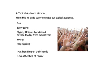 A Typical Audience Member  From this its quite easy to create our typical audience.  Fun Easy-going Slightly Unique, but doesn’t deviate too far from mainstream Young Free-spirited Has free time on their hands Loves the thrill of horror 