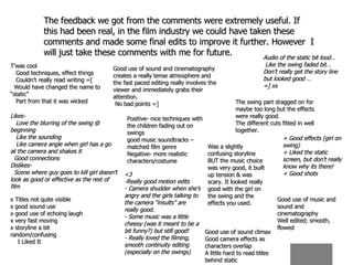 The feedback we got from the comments were extremely useful. If this had been real, in the film industry we could have taken these comments and made some final edits to improve it further. However  I will just take these comments with me for future.  T’was cool Good techniques, effect things Couldn’t really read writing =[ Would have changed the name to “static” Part from that it was wicked Good use of sound and cinematography creates a really tense atmosphere and the fast paced editing really involves the viewer and immediately grabs their attention. No bad points =]  Audio of the static bit loud… Like the swing faded bit… Don’t really get the story line but looked good … =] xx The swing part dragged on for maybe too long but the effects were really good. The different cuts fitted in well together. Likes- Love the blurring of the swing @ beginning Like the sounding Like camera angle when girl has a go at the camera and shakes it Good connections Dislikes- Scene where guy goes to kill girl doesn’t look as good or effective as the rest of film Good use of sound climax Good camera effects as characters overlap A little hard to read titles behind static Positive- nice techniques with the children fading out on swings good music soundtracks – matched film genre Negative- more realistic characters/costume + Good effects (girl on swing) + Liked the static screen, but don’t really know why its there! + Good shots Good use of music and sound and cinematography Well edited; smooth, flowed Was a slightly confusing storyline BUT the music choice was very good, it built up tension & was scary. It looked really good with the girl on the swing and the effects you used. <3 -Really good motion edits - Camera shudder when she’s angry and the girls talking to the camera “insults” are really good. - Some music was a little cheesy (was it meant to be a bit funny?) but still good! - Really loved the filming, smooth continuity editing (especially on the swings) x Titles not quite visible x good sound use x good use of echoing laugh x very fast moving x storyline a bit random/confusing I Liked It  