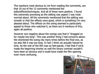 The reactions most obvious to me form reading the comments, are that 10 out of the 12 comments mentioned the edits/effects/techniques. And all of these were positive. I found this extremely promising as the editing was aspect I was most worried about. All the comments mentioned that the editing was smooth or that the effects were good, which is something I’m very pleased about. The effects on the swing seemed to particularly appeal to those who watched it, as there are 6 mentions of this, again all positive.  However one negative about the swings was that it “dragged on for maybe too long”. This was another thing I had concerns about. We shortened the swing clip many times before the final one, as we also felt it was too long. In fact I think we actually halved its time. As the rest of the film was so fast-paced, I feel that if we’d made the beginning shorter as well the binary contrast wouldn’t have been so obvious and it could have made the film opening even more confusing. 