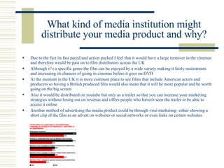 What kind of media institution might distribute your media product and why? ,[object Object],[object Object],[object Object],[object Object],[object Object]