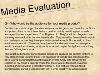 Media Evaluation  Q4) Who would be the audience for your media product? Our film has a wide range of audiences because the genre we chose for our film is a popular culture today. I think that our product mainly  would appeal to male teenagers/students aged from 16 to 19 years old. They’re still in college and are planning to move further on to university after. They would be favourable to watch our media product as they have probably created a media film as well, so they want to compare etc. The other, less dominant audience instead of teenagers would be examiners looking at students work and maybe family/friends admiring their son’s/daughter’s work. The target audience for our product is teenagers because the content in there is very stereotypical towards them. The reactions of friends and colleagues that have viewed our product thought it was an overall funny film. However the reaction of my friend’s parents where that there was far too much swearing included and it would be a lot better without it. Yes that’s a valid point but stereotypically during a teenage fight isn’t it what exactly you would expect. 
