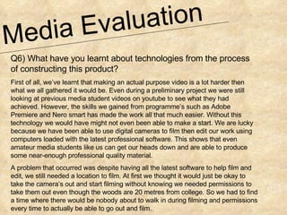 Media Evaluation  Q6) What have you learnt about technologies from the process of constructing this product? First of all, we’ve learnt that making an actual purpose video is a lot harder then what we all gathered it would be. Even during a preliminary project we were still looking at previous media student videos on youtube to see what they had achieved. However, the skills we gained from programme’s such as Adobe Premiere and Nero smart has made the work all that much easier. Without this technology we would have might not even been able to make a start. We are lucky because we have been able to use digital cameras to film then edit our work using computers loaded with the latest professional software. This shows that even amateur media students like us can get our heads down and are able to produce some near-enough professional quality material.  A problem that occurred was despite having all the latest software to help film and edit, we still needed a location to film. At first we thought it would just be okay to take the camera’s out and start filming without knowing we needed permissions to take them out even though the woods are 20 metres from college. So we had to find a time where there would be nobody about to walk in during filming and permissions every time to actually be able to go out and film. 
