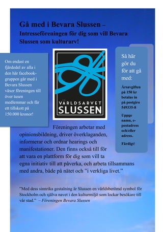 Gå med i Bevara Slussen –
Intresseföreningen för dig som vill Bevara
Slussen som kulturarv!

Om endast en
fjärdedel av alla i
den här facebookgruppen går med i
Bevara Slussen
växer föreningen till
över tusen
medlemmar och får
ett tillskott på
150.000 kronor!

Så här
gör du
för att gå
med:
Årsavgiften
på 150 kr
betalas in
på postgiro
549335-8
Uppge
namn, epostadress
och/eller
adress.

Föreningen arbetar med
opinionsbildning, driver överklaganden,
informerar och ordnar hearings och
Färdigt!
manifestationer. Den finns också till för
att vara en plattform för dig som vill ta
egna initiativ till att påverka, och arbeta tillsammans
med andra, både på nätet och ”i verkliga livet.”

”Med dess sinnrika gestalning är Slussen en världsberömd symbol för
Stockholm och själva navet i den kulturmiljö som lockar besökare till
vår stad.” – Föreningen Bevara Slussen

 