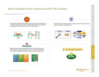 Unleashing purpose-led growth34
Some examples of our experience in the CPG industry
Revamped their capability building program and learning curriculum. Developed and ran
an integrated marketing communication capability building program including integrated
toolset, aligned with their leading media and communication agencies.
Aligned all Heineken marketers globally behind one way of positioning and pricing
brands. Rolled out a master class program for leaders in order to deploy capabilities
on hero projects, embedding the new tools, process and culture of building brands.
Simplified the Unilever marketing academy by distilling and embedding a single, simple,
yet brilliant, backbone of marketing practice.
MBVEXCELLENCEWHATWEDELIVEROURAPPROACHOUREXPERIENCEOURIP’s
 